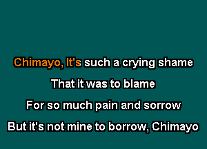 Chimayo, It's such a crying shame
That it was to blame
For so much pain and sorrow

But it's not mine to borrow, Chimayo