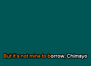 But it's not mine to borrow, Chimayo