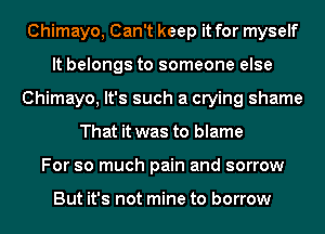 Chimayo, Can't keep it for myself
It belongs to someone else
Chimayo, It's such a crying shame
That it was to blame
For so much pain and sorrow

But it's not mine to borrow