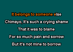It belongs to someone else
Chimayo, It's such a crying shame
That it was to blame
For so much pain and sorrow

But it's not mine to borrow