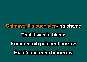 Chimayo, It's such a crying shame

That it was to blame
For so much pain and sorrow

But it's not mine to borrow