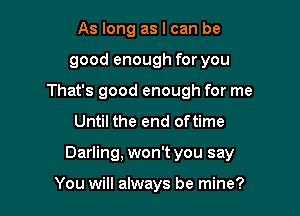 As long as I can be
good enough for you
That's good enough for me

Until the end oftime

Darling, won't you say

You will always be mine?