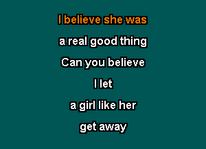 lbelieve she was

a real good thing

Can you believe
I let
a girl like her

get away