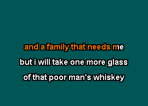 and a family that needs me

but i will take one more glass

of that poor man's whiskey