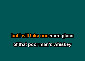 but i will take one more glass

of that poor man's whiskey