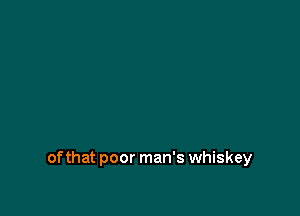 of that poor man's whiskey
