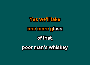Yes we'll take

one more glass

of th at,

poor man's whiskey