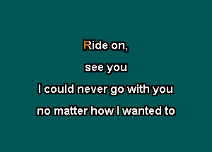 Ride on,

see you

I could never go with you

no matter how I wanted to