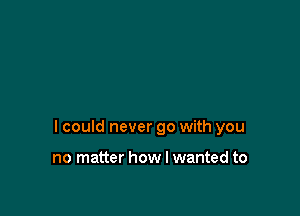 I could never go with you

no matter how I wanted to