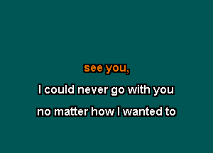 see you,

I could never go with you

no matter how I wanted to