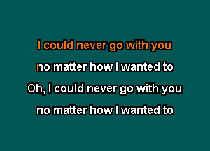 I could never go with you

no matter how I wanted to

Oh, I could never go with you

no matter how I wanted to