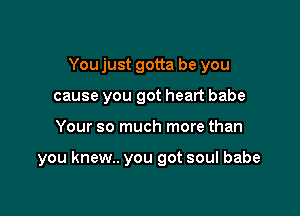 You just gotta be you
cause you got heart babe

Your so much more than

you knew.. you got soul babe