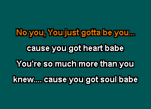No you, You just gotta be you...
cause you got heart babe
You're so much more than you

knew.... cause you got soul babe