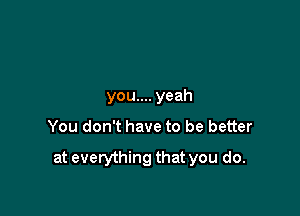 you.... yeah

You don't have to be better

at everything that you do.