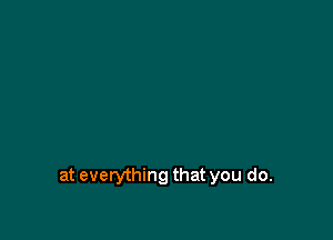 at everything that you do.