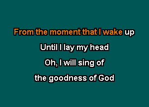 From the moment that I wake up

Until I lay my head

Oh, lwill sing of

the goodness of God