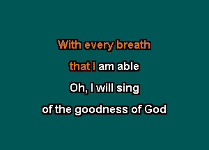 With every breath
thatl am able

Oh, I will sing

of the goodness of God