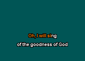0h, lwill sing

ofthe goodness of God