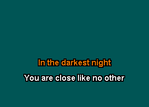 In the darkest night

You are close like no other