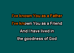 I've known You as a Father
I've known You as a Friend

And I have lived in

the goodness of God