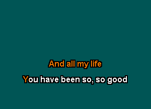 And all my life

You have been so, so good