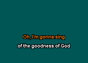 Oh, I'm gonna sing

of the goodness of God