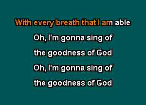 With every breath that I am able

Oh. I'm gonna sing of
the goodness of God
Oh, I'm gonna sing of

the goodness of God