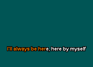I'll always be here, here by myself