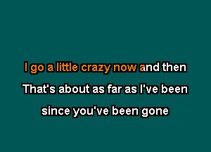 I go a little crazy now and then

That's about as far as I've been

since you've been gone