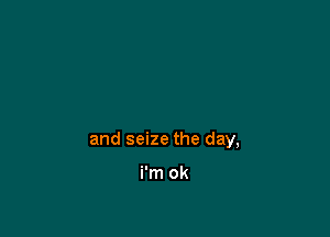 and seize the day,

i'm ok