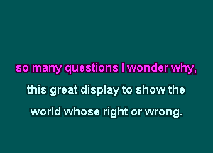 so many questions lwonder why,

this great display to show the

world whose right or wrong.