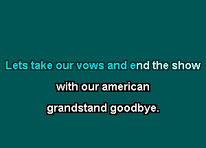 Lets take our vows and end the show

with our american

grandstand goodbye.