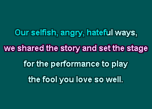 Our selfish, angry, hateful ways,
we shared the story and set the stage
for the performance to play

the fool you love so well.