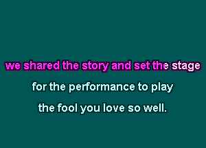 we shared the story and set the stage

for the performance to play

the fool you love so well.