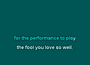 for the performance to play

the fool you love so well.