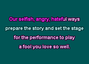 Our selfish, angry, hateful ways
prepare the story and set the stage
for the performance to play

a fool you love so well.