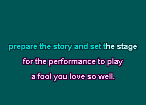prepare the story and set the stage

for the performance to play

a fool you love so well.