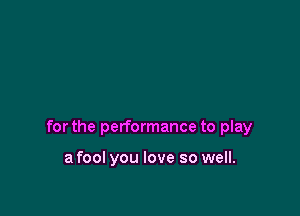 for the performance to play

a fool you love so well.