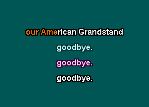 our American Grandstand
goodbya
goodbye

goodbye.