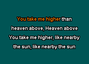 You take me higher than

heaven above, Heaven above

You take me higher. like nearby

the sun, like nearby the sun