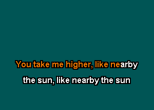 You take me higher. like nearby

the sun, like nearby the sun