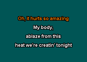 Oh, it hurts so amazing
My body,

ablaze from this

heat we're creatin' tonight