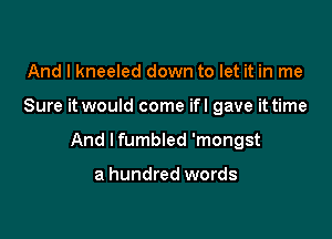 And I kneeled down to let it in me

Sure it would come ifl gave it time

And Ifumbled 'mongst

a hundred words
