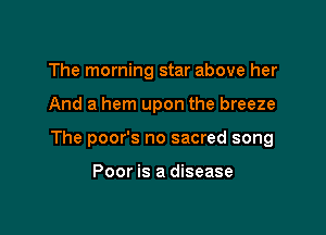 The morning star above her

And a hem upon the breeze

The poor's no sacred song

Poor is a disease