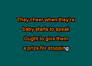 They cheer when they're

baby starts to speak
Ought to give them

a prize for stopping