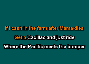 lfl cash in the farm after Mama dies
Get a Cadillac and just ride

Where the Pacific meets the bumper