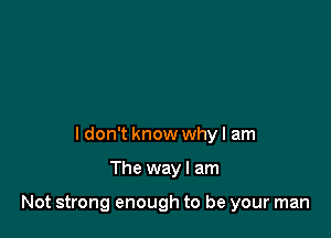 ldon't know whyl am

The way I am

Not strong enough to be your man