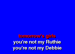 you,re not my Ruthie
you,re not my Debbie