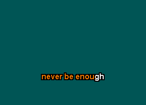 never be enough