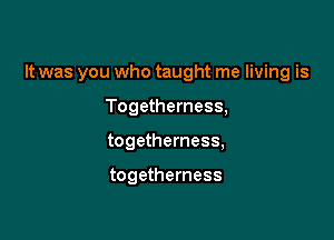 It was you who taught me living is

Togetherness,
togetherness,

togetherness